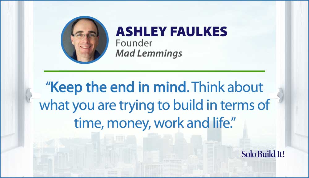 Keep the end in mind. Think about what you are trying to build in terms of time, money, work and life.