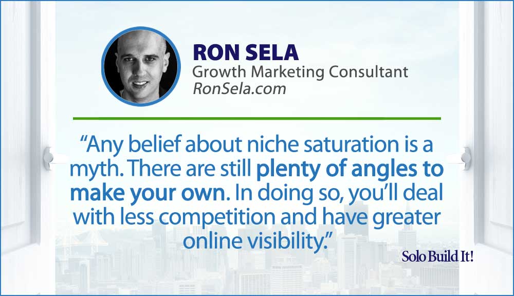 Any belief about niche saturation is a myth. There are still plenty of angles to make your own. In doing so, you'll deal with less competition and have greater online visibility.