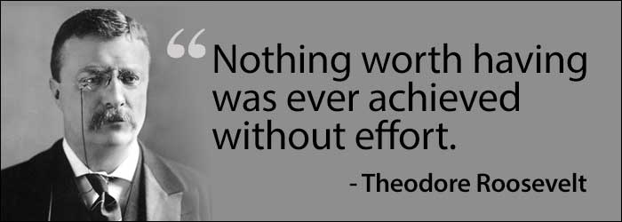 Nothing worth having was ever achieved without effort. –Theodore Roosevelt